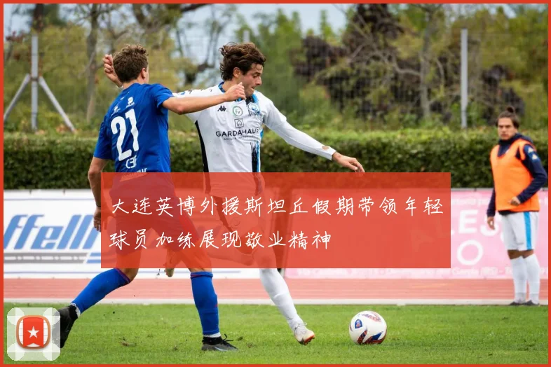 大连英博外援斯坦丘假期带领年轻球员加练展现敬业精神