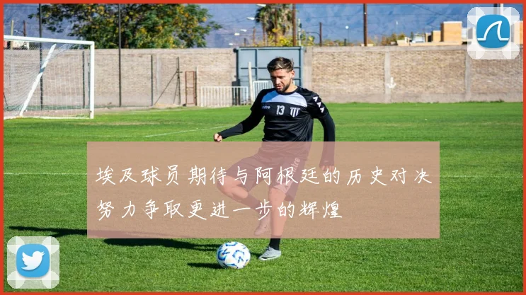 埃及球员期待与阿根廷的历史对决努力争取更进一步的辉煌
