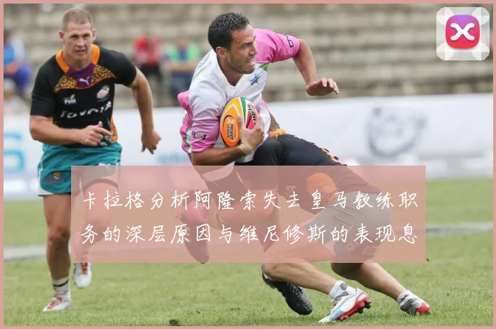 卡拉格分析阿隆索失去皇马教练职务的深层原因与维尼修斯的表现息息相关