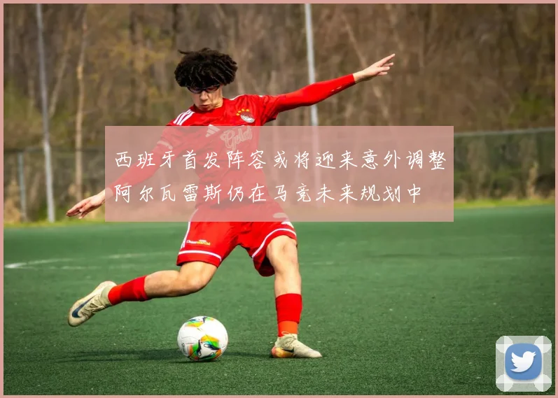 西班牙首发阵容或将迎来意外调整阿尔瓦雷斯仍在马竞未来规划中
