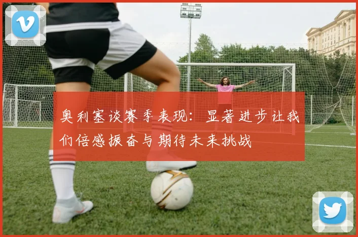 奥利塞谈赛季表现：显著进步让我们倍感振奋与期待未来挑战