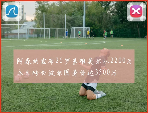 阿森纳宣布26岁基维奥尔以2200万永久转会波尔图身价达3500万