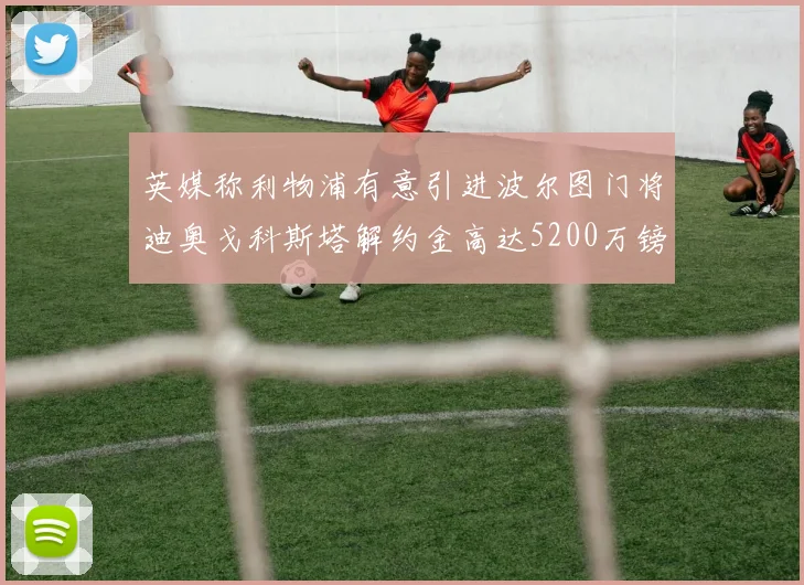 英媒称利物浦有意引进波尔图门将迪奥戈科斯塔解约金高达5200万镑