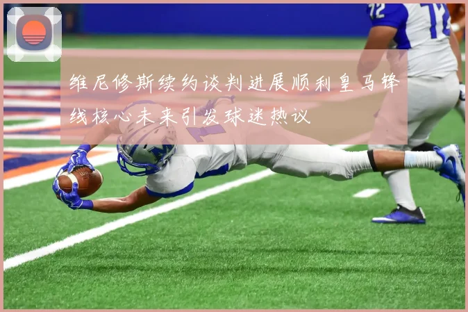 维尼修斯续约谈判进展顺利皇马锋线核心未来引发球迷热议