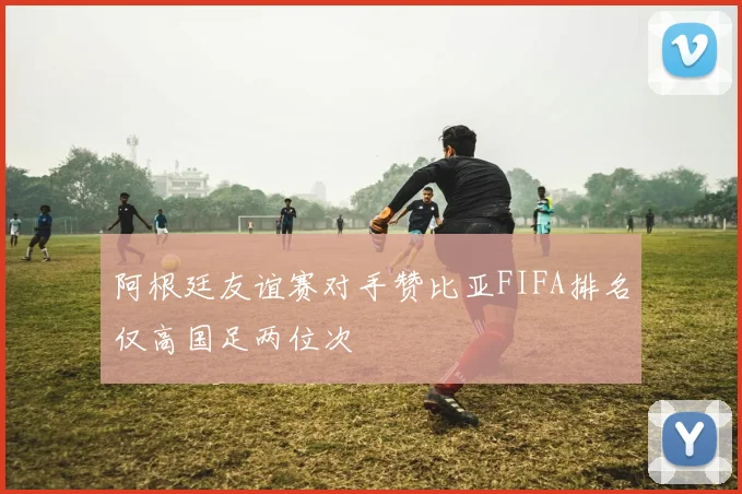 阿根廷友谊赛对手赞比亚FIFA排名仅高国足两位次