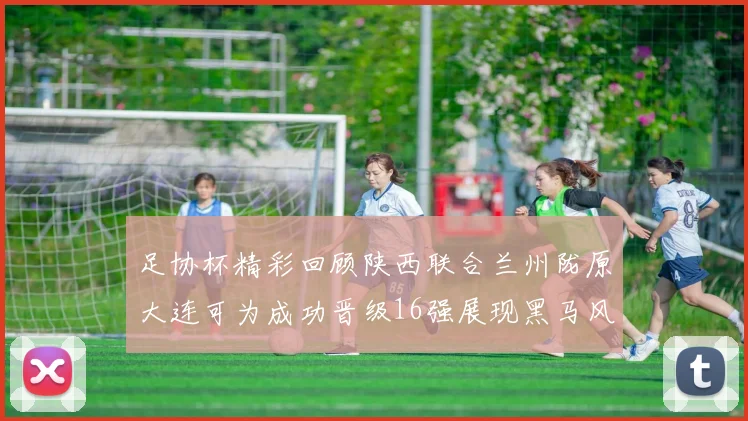 足协杯精彩回顾陕西联合兰州陇原大连可为成功晋级16强展现黑马风采