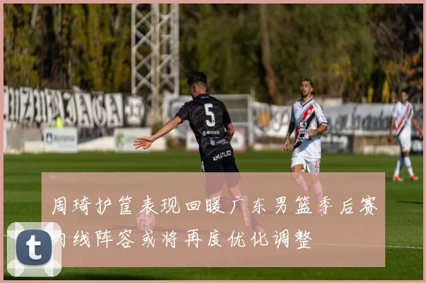 周琦护筐表现回暖广东男篮季后赛内线阵容或将再度优化调整