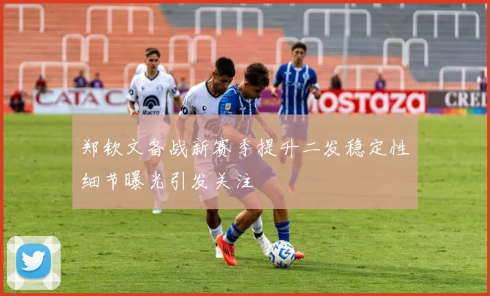 郑钦文备战新赛季提升二发稳定性细节曝光引发关注