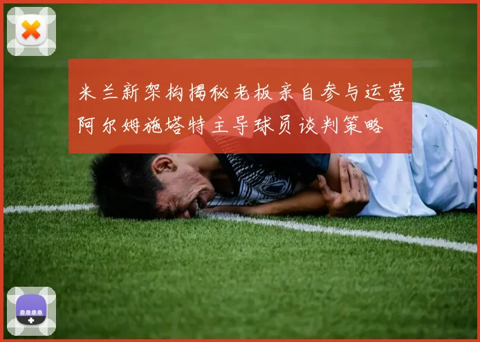 米兰新架构揭秘老板亲自参与运营阿尔姆施塔特主导球员谈判策略