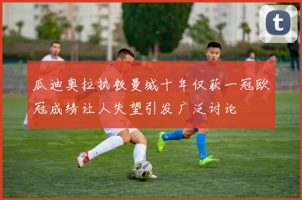 瓜迪奥拉执教曼城十年仅获一冠欧冠成绩让人失望引发广泛讨论