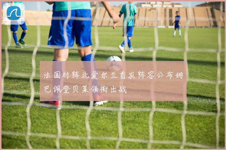 法国对阵北爱尔兰首发阵容公布姆巴佩登贝莱领衔出战