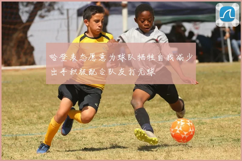 哈登表态愿意为球队牺牲自我减少出手积极配合队友打无球