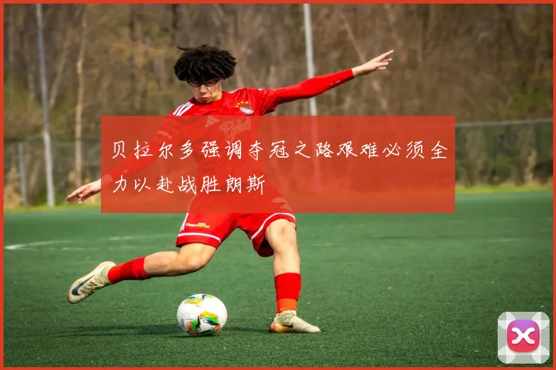 贝拉尔多强调夺冠之路艰难必须全力以赴战胜朗斯
