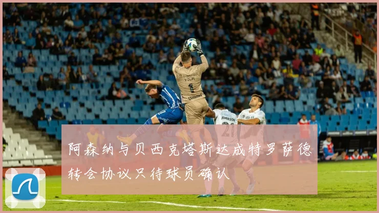 阿森纳与贝西克塔斯达成特罗萨德转会协议只待球员确认