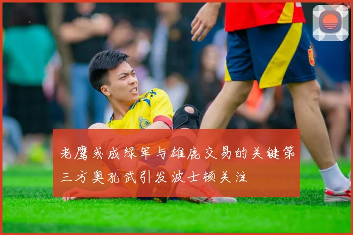 老鹰或成绿军与雄鹿交易的关键第三方奥孔武引发波士顿关注