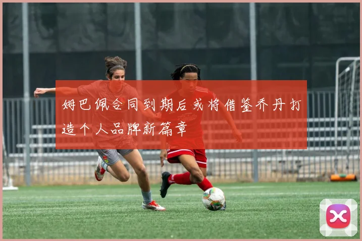 姆巴佩合同到期后或将借鉴乔丹打造个人品牌新篇章