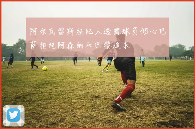 阿尔瓦雷斯经纪人透露球员倾心巴萨拒绝阿森纳和巴黎追求