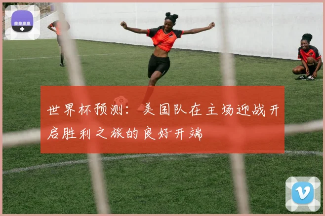 世界杯预测：美国队在主场迎战开启胜利之旅的良好开端