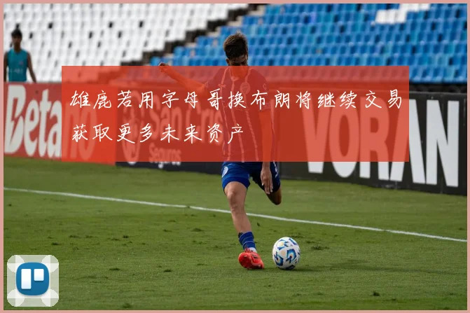 雄鹿若用字母哥换布朗将继续交易获取更多未来资产
