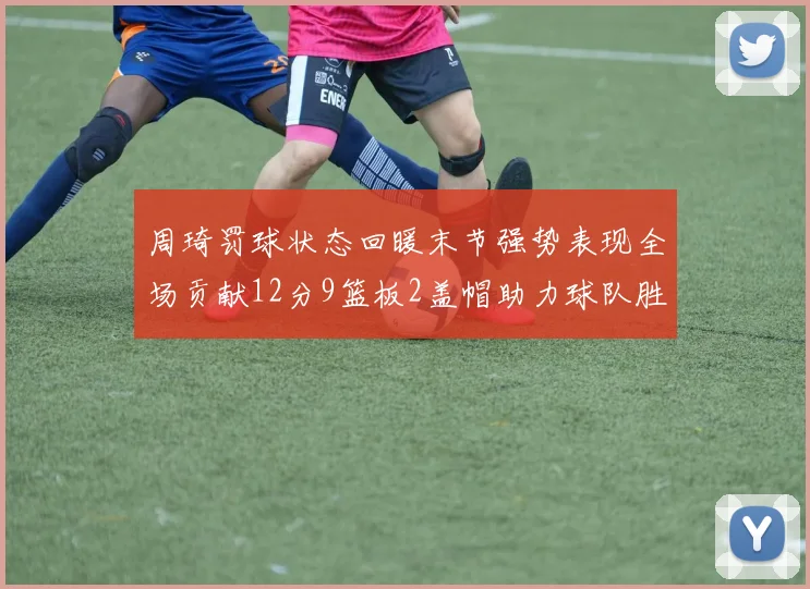 周琦罚球状态回暖末节强势表现全场贡献12分9篮板2盖帽助力球队胜利