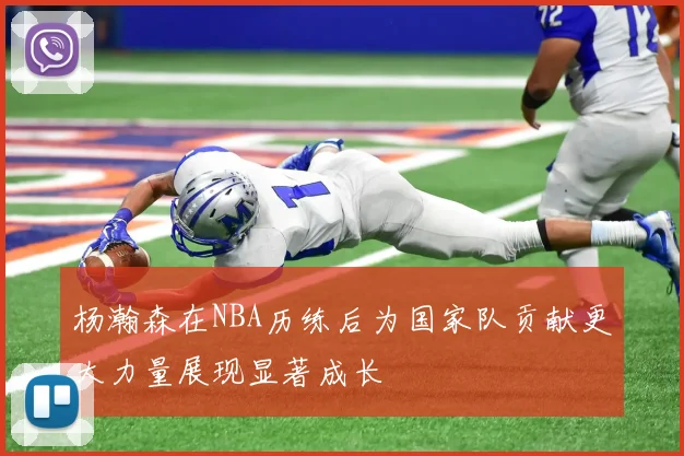 杨瀚森在NBA历练后为国家队贡献更大力量展现显著成长