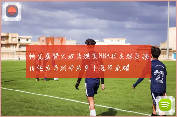 帕克盛赞文班为现役NBA顶尖球员期待他为马刺带来多个冠军荣耀