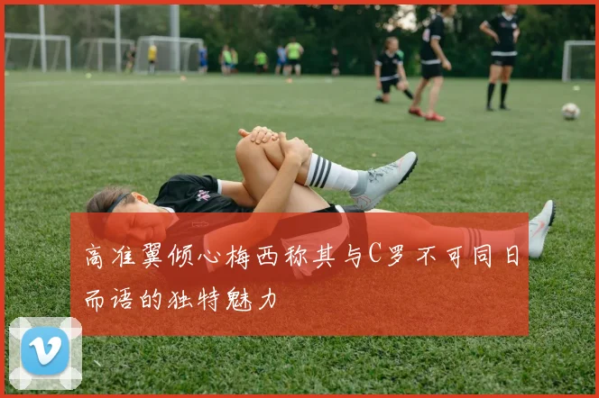 高准翼倾心梅西称其与C罗不可同日而语的独特魅力