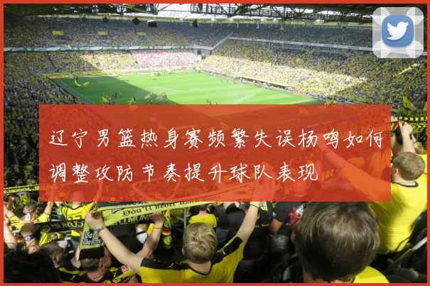辽宁男篮热身赛频繁失误杨鸣如何调整攻防节奏提升球队表现