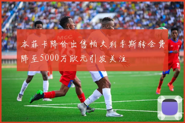 本菲卡降价出售帕夫利季斯转会费降至5000万欧元引发关注