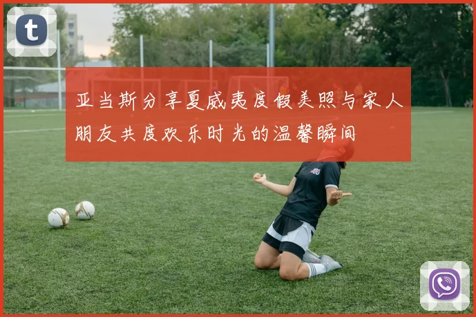 亚当斯分享夏威夷度假美照与家人朋友共度欢乐时光的温馨瞬间
