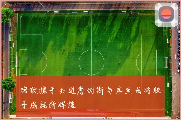 宿敌携手共进詹姆斯与库里或将联手成就新辉煌