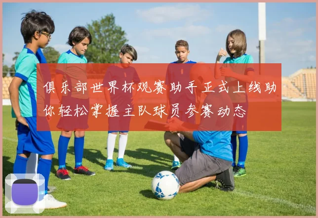 俱乐部世界杯观赛助手正式上线助你轻松掌握主队球员参赛动态